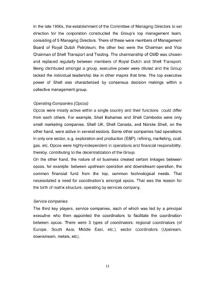 11
In the late 1950s, the establishment of the Committee of Managing Directors to set
direction for the corporation constructed the Group’s top management team,
consisting of 5 Managing Directors. There of these were members of Management
Board of Royal Dutch Petroleum, the other two were the Chairman and Vice
Chairman of Shell Transport and Trading. The chairmanship of CMD was chosen
and replaced regularly between members of Royal Dutch and Shell Transport.
Being distributed amongst a group, executive power were diluted and the Group
lacked the individual leadership like in other majors that time. The top executive
power of Shell was characterized by consensus decision makings within a
collective management group.
Operating Companies (Opcos)
Opcos were mostly active within a single country and their functions could differ
from each others. For example, Shell Bahamas and Shell Cambodia were only
small marketing companies. Shell UK, Shell Canada, and Norske Shell, on the
other hand, were active in several sectors. Some other companies had operations
in only one sector, e.g. exploration and production (E&P), refining, marketing, coal,
gas. etc. Opcos were highly-independent in operations and financial responsibility,
thereby, contributing to the decentralization of the Group.
On the other hand, the nature of oil business created certain linkages between
opcos, for example: between upstream operation and downstream operation, the
common financial fund from the top, common technological needs. That
necessitated a need for coordination’s amongst opcos. That was the reason for
the birth of matrix structure, operating by services company.
Service companies
The third key players, service companies, each of which was led by a principal
executive who then appointed the coordinators to facilitate the coordination
between opcos. There were 3 types of coordinators: regional coordinators (of
Europe, South Asia, Middle East, etc.), sector coordinators (Upstream,
downstream, metals, etc).
 