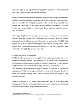 14
counsel in legal issues, e.g.: Intellectual properties, taxations; or the reputation of
the Group, communication internally and externally.
Professional services made up the third type of organization. Professional services
provided support to operating companies and service companies within the group,
and also available for third-party customers. The services they provided were
finance, HR, legal…each of which was led by a relevant director from Corporate
Center (as mentioned above, the Corporate Center also had experts in similar
area of functions).
At the operating level, the operating companies, if operated in more than one
business area (for example: both downstream and upstream), would be divided
into operating units led by only one chief executive for each sector. This CEO had
to plan, set goal, and implement strategies in accordance to the guideline frame
worked from the Business Committee of that sector. The report procedure was
direct to the Group (CMD). (see appendix 10)
4.3.3 Further attempt for integration
In 1998, the Group took another attempt to further reducing cost and enhance the
integration between sectors. The intention was to replace the contemporary
consensus principle in decision making, or collective leadership by placing more
emphasis on the role of individual leadership, and power concentration.
The Business Committee were abolished, replacing by CEO for at the head of
each sectors. At the top management level, the role of each Managing Director in
CMD was clarified, limiting each Director authority within the range of one
geographical area.
Shell Oil operations in US, which might have been seen as a de facto Shell
Headquarter in America for its size and complexity, were integrated into the Global
Structure, to enhance the integration between sectors.25
25
http://www.deloitte.com/assets/Dcom-
UnitedStates/Local%20Assets/Documents/us_consulting_OilandGasJournal_New%20Partnerships_010311.pdf
 