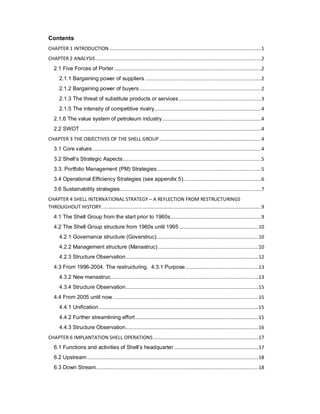 Contents
CHAPTER 1 INTRODUCTION ...........................................................................................................1
CHAPTER 2 ANALYSIS.....................................................................................................................2
2.1 Five Forces of Porter........................................................................................................2
2.1.1 Bargaining power of suppliers ..................................................................................2
2.1.2 Bargaining power of buyers ......................................................................................2
2.1.3 The threat of substitute products or services ..........................................................3
2.1.5 The intensity of competitive rivalry...........................................................................4
2.1.6 The value system of petroleum industry......................................................................4
2.2 SWOT ................................................................................................................................4
CHAPTER 3 THE OBJECTIVES OF THE SHELL GROUP ........................................................................4
3.1 Core values .......................................................................................................................4
3.2 Shell’s Strategic Aspects..................................................................................................5
3.3. Portfolio Management (PM) Strategies..........................................................................5
3.4 Operational Efficiency Strategies (see appendix 5).......................................................6
3.6 Sustainability strategies....................................................................................................7
CHAPTER 4 SHELL INTERNATIONAL STRATEGY – A REFLECTION FROM RESTRUCTURINGS
THROUGHOUT HISTORY.................................................................................................................9
4.1 The Shell Group from the start prior to 1960s................................................................9
4.2 The Shell Group structure from 1960s until 1995 ........................................................10
4.2.1 Governance structure (Goverstruc)........................................................................10
4.2.2 Management structure (Manastruc).......................................................................10
4.2.3 Structure Observation..............................................................................................12
4.3 From 1996-2004. The restructuring. 4.3.1 Purpose....................................................13
4.3.2 New manastruc........................................................................................................13
4.3.4 Structure Observation..............................................................................................15
4.4 From 2005 until now. ......................................................................................................15
4.4.1 Unification.................................................................................................................15
4.4.2 Further streamlining effort.......................................................................................15
4.4.3 Structure Observation..............................................................................................16
CHAPTER 6 IMPLANTATION SHELL OPERATIONS ..........................................................................17
6.1 Functions and activities of Shell’s headquarter............................................................17
6.2 Upstream .........................................................................................................................18
6.3 Down Stream...................................................................................................................18
 