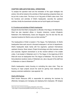 17
CHAPTER 6 IMPLANTATION SHELL OPERATIONS
To analyse the operation level and the translation of the upper strategies into
actions, first will be looked at the activities of Shell operating companies these can
be put into a value chain. The focus is on 4 big parts of Shell’s value chain. First
the functions and activities of Shell’s headquarter, secondly the upstream
activities, thirdly the downstream activities and as fourth logistic and transport.
6.1 Functions and activities of Shell’s headquarter
Despite the fact that Shell´s headquarter is officially in the Hague, the Netherlands,
Shell has also important offices in Houston (America), London (England),
Rotterdam (The Netherlands), Dubai and Singapore. Due the fact that this are
important locations for Shell to carry out their activities.26
The headquarters of Shell is located in The Hague, The Netherlands. At Shell’s
headquarter there work around a thousand employees in all kind of departments.
Shell’s headquarter deals mainly with five segments; upstream International,
upstream America, Down stream, Project & technology and other business unites
and corporate. Segment downstream is at this moment defined in five smaller
unites, 3 are located in Rotterdam and 2 in The Hague. In the beginning of 2012
Shell will move its headquarter from The Hague to Rotterdam. This due the fact
that protections locations mainly in Rotterdam are, also a big part of the staff lives
in Rotterdam or close to Rotterdam.27
Shell’s headquarters mainly focusing on controlling the value chain. They are
focusing on major projects around the world for gaining more materials and
keeping customers satisfaction. (see appendix 14)
Shell’s HR-Practices
Shell Human Resource (HR) is responsible for optimizing the business by
effectively managing and managing and deploying their employees. HR designs
26
http://www.shell.com/home/content/shipping_trading/about_shell_trading/
27
http://vorige.nrc.nl/economie/article2556819.ece/Shell_keert_terug_in_centrum_Rotterdam
 
