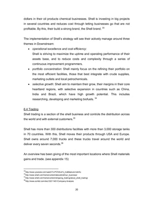 20
dollars in their oil products chemical businesses. Shell is investing in big projects
in several countries and reduces cost through letting businesses go that are not
profitable. By this, their build a strong brand, the Shell brand. 33
The implementation of Shell’s strategy will see their actively manage around three
themes in Downstream:
 operational excellence and cost efficiency:
Shell is striving to maximize the uptime and operating performance of their
assets base, and to reduce costs and complexity through a series of
continuous improvement programmers.
 portfolio concentration: Shell mainly focus on the refining their portfolio on
the most efficient facilities, those that best integrate with crude supplies,
marketing outlets and local petrochemicals.
 selective growth: Shell aim to maintain their grow, their margins in their core
heartland regions, with selective expansion in countries such as China,
India and Brazil, which have high growth potential. This includes
researching, developing and marketing biofuels. 34
6.4 Trading
Shell trading is a section of the shell business and controls the distribution across
the world and with external customers.35
Shell has more than 300 distributions facilities with more than 3,000 storage tanks
in 70 countries. With this, Shell moves their products through USA and Europe.
Shell owns around 7,000 trucks and these trucks travel around the world and
deliver every seven seconds.36
An overview has been giving of the most important locations where Shell materials
gains and trade. (see appendix 15)
33
http://www.youtube.com/watch?v=PVHAraYx_ho&feature=relmfu
34
http://www.shell.com/home/content/aboutshell/our_business/
35
http://www.shell.com/home/content/shipping_trading/about_shell_trading/
36
http://www.scribd.com/doc/33211461/Company-Analysis
 