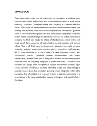 21
CONCLUSION
To conclude, Shell comes from the position of a big corporation, and still is a giant.
It can be described as a big octopus with multitudes of arms, each of which as one
operating companies. Throughout history, that complexity and sophistication has
helped Shell create the needed flexibility to accommodate to the environment. The
trend by time, however, does not favor the complexity and vastness of a giant like
Shell. In environment which grows more and more volatile, competition fiercer and
fiercer, Shell is urged to change: local flexibility now does not suffice, multinational
company like Shell also needs the effects of standardization which, in the end,
helps benefit from economies of scales leading to cost reduction and learning
effects. That is all Shell trying to do currently, although there might be many
strategies, approach: restructuring, merging sectors, streamlining, unification etc.
All of those strategies is to come toward a more integrated system, with
standardized process, balancing between responsiveness and power-
concentration. However Shell tries to integrate its system, this will always prevail:
Shell will never be completely integrated or power-centralized. The nature of its
business has always been susceptible to regional environment: political, legal,
social, economic. Therefore, it would be interesting to see how Shell manage to
balance between these two orientation, pursuing a more integrated system while
harnessing the advantages of a responsive chain of operating companies in a
circumstance of the rising state backed national oil company and scarcity of oil in
the future.
 