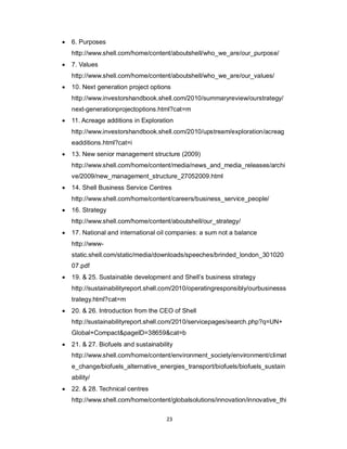 23
 6. Purposes
http://www.shell.com/home/content/aboutshell/who_we_are/our_purpose/
 7. Values
http://www.shell.com/home/content/aboutshell/who_we_are/our_values/
 10. Next generation project options
http://www.investorshandbook.shell.com/2010/summaryreview/ourstrategy/
next-generationprojectoptions.html?cat=m
 11. Acreage additions in Exploration
http://www.investorshandbook.shell.com/2010/upstream/exploration/acreag
eadditions.html?cat=i
 13. New senior management structure (2009)
http://www.shell.com/home/content/media/news_and_media_releases/archi
ve/2009/new_management_structure_27052009.html
 14. Shell Business Service Centres
http://www.shell.com/home/content/careers/business_service_people/
 16. Strategy
http://www.shell.com/home/content/aboutshell/our_strategy/
 17. National and international oil companies: a sum not a balance
http://www-
static.shell.com/static/media/downloads/speeches/brinded_london_301020
07.pdf
 19. & 25. Sustainable development and Shell’s business strategy
http://sustainabilityreport.shell.com/2010/operatingresponsibly/ourbusinesss
trategy.html?cat=m
 20. & 26. Introduction from the CEO of Shell
http://sustainabilityreport.shell.com/2010/servicepages/search.php?q=UN+
Global+Compact&pageID=38659&cat=b
 21. & 27. Biofuels and sustainability
http://www.shell.com/home/content/environment_society/environment/climat
e_change/biofuels_alternative_energies_transport/biofuels/biofuels_sustain
ability/
 22. & 28. Technical centres
http://www.shell.com/home/content/globalsolutions/innovation/innovative_thi
 