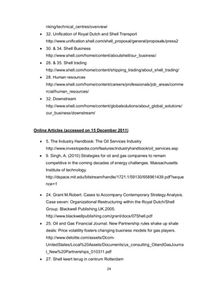 24
nking/technical_centres/overview/
 32. Unification of Royal Dutch and Shell Transport
http://www.unification.shell.com/shell_proposal/general/proposals/press2
 30. & 34. Shell Business
http://www.shell.com/home/content/aboutshell/our_business/
 26. & 35. Shell trading
http://www.shell.com/home/content/shipping_trading/about_shell_trading/
 28. Human resources
http://www.shell.com/home/content/careers/professionals/job_areas/comme
rcial/human_resources/
 32. Downstream
http://www.shell.com/home/content/globalsolutions/about_global_solutions/
our_business/downstream/
Online Articles (accessed on 15 December 2011)
 5. The Industry Handbook: The Oil Services Industry
http://www.investopedia.com/features/industryhandbook/oil_services.asp
 9. Singh, A. (2010) Strategies for oil and gas companies to remain
competitive in the coming decades of energy challenges. Massachusetts
Institute of technology.
http://dspace.mit.edu/bitstream/handle/1721.1/59130/658961439.pdf?seque
nce=1
 24. Grant M.Robert. Cases to Accompany Contemporary Strategy Analysis.
Case seven: Organizational Restructuring within the Royal Dutch/Shell
Group. Blackwell Publishing.UK.2005.
http://www.blackwellpublishing.com/grant/docs/07Shell.pdf
 25. Oil and Gas Financial Journal. New Partnership rules shake up shale
deals: Price volatility fosters changing business models for gas players.
http://www.deloitte.com/assets/Dcom-
UnitedStates/Local%20Assets/Documents/us_consulting_OilandGasJourna
l_New%20Partnerships_010311.pdf
 27. Shell keert terug in centrum Rotterdam
 