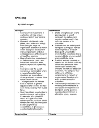 26
APPENDIX
A) SWOT analysis
Strengths
 Shell’s current investments in
exploration will help ensure
continued activity over coming
decades.
 Research into biofuels, solar
power, wind power and energy
from hydrogen helps the
organization diversify in a market
where ecological issues are of
increasing concern, and also
addresses issues of the longevity
of fossil fuel reserves.
 Diversification into products such
as fuel cards and credit cards
helps Shell maintain a wider
portfolio of products, spreading
risk.
 Shell pioneered the use of
scenarios, a planning tool where
a range of possible future
situations are explored and
strategy adapted to ensure future
demands can be met.
 The organization has worked
hard to improve its general
reputation and believes it is now
seen more positively than it used
to be.
 Shell has utilized opportunities to
develop strategic partnerships,
for example, supplying CO2,
which is a by-product of its
refinery process, to Dutch tomato
farmers who had previously used
heaters (higher CO2
concentration in greenhouses
accelerates tomato growth).
Weaknesses
 Shell’s strong focus on oil and
gas requires it to search
continually for replacement
supplies, and exploration is a
high-cost element of its
operations.
 Shell still uses the technique of
flaring and burning gas from oil
extracting sites as a way of
dealing with unwanted by-
products of its operations: this is
considered to be environmentally
unacceptable by many.
 Shell has a strong presence in
Nigeria, but this area is politically
volatile and operations have
been fraught with security
problems for staff and attacks on
production. The company may
be forced to withdraw,
compromising its network of
resources and threatening its
ability to meet production
obligations.
 The company is reported to be
reviewing involvement with a
wind power development near
Blackpool, raising questions
regarding its commitment to
alternative energy sources.
Opportunities Threats
 