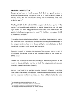 1
CHAPTER 1 INTRODUCTION
Everybody has heard of the oil company Shell. Shell is a global company of
energy and petrochemical. The aim of Shell is to meet the energy needs of
society, in ways that are economically, socially and environmentally viable, now
and in the future. 1
The Royal Dutch Shell is a British/Dutch company with its head quarter in The
Hague, The Netherlands and is founded by Marcus Samuel more than 100 years
ago. Shell is one of the 6 biggest oil companies in the world and takes the fifth
position in the largest companies in the world.23
At Shell there work around 93.000
in more than 90 counties. 4
This makes the company interesting for the international strategy analysis what is
the aim of this paper. For analyzing the international strategy first will be looked at
the company analysis, here in we discuss briefly the internal situation of Shell
through the 5 forces of Porter and the SWOT analysis.
Secondly there will be looked at the structure of the company what is the aim of
going global, and where is Shell at this moment according to the Bartlett and
EPRG model
The first part to analyze the international strategy is the company analysis. In this
report we discuss briefly the overview of Shell. The analysis deals with aspects
that make shell an international company.
As third the strategy will be analyzed here the main point of focus is the strategy
Shell uses at the moment. What makes Shell an international company and how
do they cooperate in different countries. Also there will be looked at the value
1
http://www.shell.com/home/content/aboutshell/who_we_are/
2
http://www.shell.nl/home/content/nld/aboutshell/who_we_are/history/
3
http://www.shell.nl/home/content/nld/aboutshell/who_we_are/locations/
4
http://www.shell.com/home/content/aboutshell/who_we_are/shell_worldwide/
 