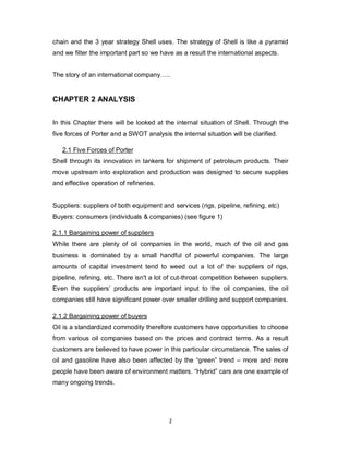 2
chain and the 3 year strategy Shell uses. The strategy of Shell is like a pyramid
and we filter the important part so we have as a result the international aspects.
The story of an international company…..
CHAPTER 2 ANALYSIS
In this Chapter there will be looked at the internal situation of Shell. Through the
five forces of Porter and a SWOT analysis the internal situation will be clarified.
2.1 Five Forces of Porter
Shell through its innovation in tankers for shipment of petroleum products. Their
move upstream into exploration and production was designed to secure supplies
and effective operation of refineries.
Suppliers: suppliers of both equipment and services (rigs, pipeline, refining, etc)
Buyers: consumers (individuals & companies) (see figure 1)
2.1.1 Bargaining power of suppliers
While there are plenty of oil companies in the world, much of the oil and gas
business is dominated by a small handful of powerful companies. The large
amounts of capital investment tend to weed out a lot of the suppliers of rigs,
pipeline, refining, etc. There isn't a lot of cut-throat competition between suppliers.
Even the suppliers’ products are important input to the oil companies, the oil
companies still have significant power over smaller drilling and support companies.
2.1.2 Bargaining power of buyers
Oil is a standardized commodity therefore customers have opportunities to choose
from various oil companies based on the prices and contract terms. As a result
customers are believed to have power in this particular circumstance. The sales of
oil and gasoline have also been affected by the “green” trend – more and more
people have been aware of environment matters. “Hybrid” cars are one example of
many ongoing trends.
 