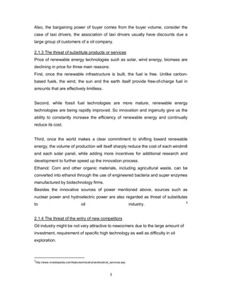 3
Also, the bargaining power of buyer comes from the buyer volume, consider the
case of taxi drivers, the association of taxi drivers usually have discounts due a
large group of customers of a oil company.
2.1.3 The threat of substitute products or services
Price of renewable energy technologies such as solar, wind energy, biomass are
declining in price for three main reasons:
First, once the renewable infrastructure is built, the fuel is free. Unlike carbon-
based fuels, the wind, the sun and the earth itself provide free-of-charge fuel in
amounts that are effectively limitless.
Second, while fossil fuel technologies are more mature, renewable energy
technologies are being rapidly improved. So innovation and ingenuity give us the
ability to constantly increase the efficiency of renewable energy and continually
reduce its cost.
Third, once the world makes a clear commitment to shifting toward renewable
energy, the volume of production will itself sharply reduce the cost of each windmill
and each solar panel, while adding more incentives for additional research and
development to further speed up the innovation process.
Ethanol: Corn and other organic materials, including agricultural waste, can be
converted into ethanol through the use of engineered bacteria and super enzymes
manufactured by biotechnology firms.
Besides the innovative sources of power mentioned above, sources such as
nuclear power and hydroelectric power are also regarded as threat of substitutes
to oil industry. 5
2.1.4 The threat of the entry of new competitors
Oil industry might be not very attractive to newcomers due to the large amount of
investment, requirement of specific high technology as well as difficulty in oil
exploration.
5
http://www.investopedia.com/features/industryhandbook/oil_services.asp
 