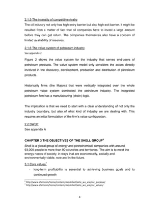 4
2.1.5 The intensity of competitive rivalry
The oil industry not only has high entry barrier but also high exit barrier. It might be
resulted from a matter of fact that oil companies have to invest a large amount
before they can get return. The companies themselves also have a concern of
limited availability of reserves.
2.1.6 The value system of petroleum industry
See appendix 2
Figure 2 shows the value system for the industry that serves end-users of
petroleum products. The value system model only considers the actors directly
involved in the discovery, development, production and distribution of petroleum
products.
Historically firms (the Majors) that were vertically integrated over the whole
petroleum value system dominated the petroleum industry. The integrated
petroleum firm has a manufacturing (chain) logic.
The implication is that we need to start with a clear understanding of not only the
industry boundary, but also of what kind of industry we are dealing with. This
requires an initial formulation of the firm’s value configuration.
2.2 SWOT
See appendix A
CHAPTER 3 THE OBJECTIVES OF THE SHELL GROUP6
Shell is a global group of energy and petrochemical companies with around
93,000 people in more than 90 countries and territories. The aim is to meet the
energy needs of society, in ways that are economically, socially and
environmentally viable, now and in the future.
3.1 Core values7
- long-term profitability is essential to achieving business goals and to
continued growth
6
http://www.shell.com/home/content/aboutshell/who_we_are/our_purpose/
7
http://www.shell.com/home/content/aboutshell/who_we_are/our_values/
 