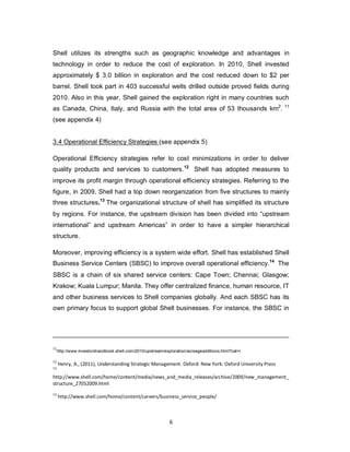 6
Shell utilizes its strengths such as geographic knowledge and advantages in
technology in order to reduce the cost of exploration. In 2010, Shell invested
approximately $ 3.0 billion in exploration and the cost reduced down to $2 per
barrel. Shell took part in 403 successful wells drilled outside proved fields during
2010. Also in this year, Shell gained the exploration right in many countries such
as Canada, China, Italy, and Russia with the total area of 53 thousands km2
. 11
(see appendix 4)
3.4 Operational Efficiency Strategies (see appendix 5)
Operational Efficiency strategies refer to cost minimizations in order to deliver
quality products and services to customers.12
Shell has adopted measures to
improve its profit margin through operational efficiency strategies. Referring to the
figure, in 2009, Shell had a top down reorganization from five structures to mainly
three structures.13
The organizational structure of shell has simplified its structure
by regions. For instance, the upstream division has been divided into “upstream
international” and upstream Americas” in order to have a simpler hierarchical
structure.
Moreover, improving efficiency is a system wide effort. Shell has established Shell
Business Service Centers (SBSC) to improve overall operational efficiency.14
The
SBSC is a chain of six shared service centers: Cape Town; Chennai; Glasgow;
Krakow; Kuala Lumpur; Manila. They offer centralized finance, human resource, IT
and other business services to Shell companies globally. And each SBSC has its
own primary focus to support global Shell businesses. For instance, the SBSC in
11
http://www.investorshandbook.shell.com/2010/upstream/exploration/acreageadditions.html?cat=i
12
Henry, A., (2011), Understanding Strategic Management. Oxford: New York: Oxford University Press
13
http://www.shell.com/home/content/media/news_and_media_releases/archive/2009/new_management_
structure_27052009.html
14
http://www.shell.com/home/content/careers/business_service_people/
 