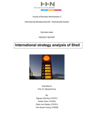 Faculty of Business Administration 2
Internationale Betriebswirtschaft – Interkulturelle Studien
Business cases
PROJECT REPORT
Submitted to
Prof. Dr. Michael Erner
By:
Nguyen Viet Hoa (178121)
Parker Chan (178100)
Robin van Oosten (178161)
Tran Quynh Huong (178258)
International strategy analysis of Shell
 