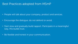 Best Practices adopted from MSmP
• People will talk about your company, product and services.
• Encourage the dialogue, do not defend or avoid.
• Start slow and gradually build rapport. Participate in a meaningful
way, this builds trust.
• Be flexible and honest in your communication.
 