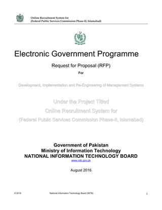 Online Recruitment System for
(Federal Public Services Commission Phase-II, Islamabad)
© 2016 National Information Technology Board (NITB) 1
Electronic Government Programme
Request for Proposal (RFP)
For
Development, Implementation and Re-Engineering of Management Systems
Under the Project Titled
Online Recruitment System for
(Federal Public Services Commission Phase-II, Islamabad)
Government of Pakistan
Ministry of Information Technology
NATIONAL INFORMATION TECHNOLOGY BOARD
www.nitb.gov.pk
August 2016
 