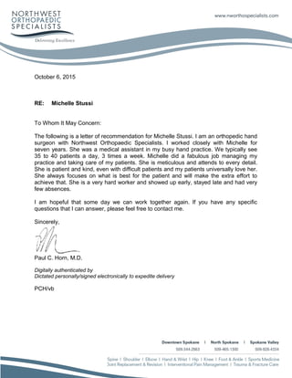 October 6, 2015
RE: Michelle Stussi
To Whom It May Concern:
The following is a letter of recommendation for Michelle Stussi. I am an orthopedic hand
surgeon with Northwest Orthopaedic Specialists. I worked closely with Michelle for
seven years. She was a medical assistant in my busy hand practice. We typically see
35 to 40 patients a day, 3 times a week. Michelle did a fabulous job managing my
practice and taking care of my patients. She is meticulous and attends to every detail.
She is patient and kind, even with difficult patients and my patients universally love her.
She always focuses on what is best for the patient and will make the extra effort to
achieve that. She is a very hard worker and showed up early, stayed late and had very
few absences.
I am hopeful that some day we can work together again. If you have any specific
questions that I can answer, please feel free to contact me.
Sincerely,
Paul C. Horn, M.D.
Digitally authenticated by
Dictated personally/signed electronically to expedite delivery
PCH/vb
 