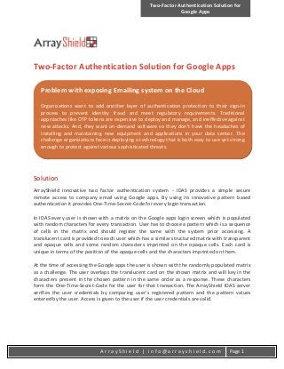 Two-Factor Authentication Solution for
Google Apps
A r r a y S h i e l d | i n f o @ a r r a y s h i e l d . c o m Page 1
Two-Factor Authentication Solution for Google Apps
Solution
ArrayShield innovative two factor authentication system - IDAS provides a simple secure
remote access to company email using Google apps. By using its innovative pattern based
authentication it provides One-Time-Secret-Code for every login transaction.
In IDAS every user is shown with a matrix on the Google apps login screen which is populated
with random characters for every transaction. User has to choose a pattern which is a sequence
of cells in the matrix and should register the same with the system prior accessing. A
translucent card is provided to each user which has a similar structured matrix with transparent
and opaque cells and some random characters imprinted on the opaque cells. Each card is
unique in terms of the position of the opaque cells and the characters imprinted on them.
At the time of accessing the Google apps the user is shown with the randomly populated matrix
as a challenge. The user overlaps the translucent card on the shown matrix and will key in the
characters present in the chosen pattern in the same order as a response. These characters
form the One-Time-Secret-Code for the user for that transaction. The ArrayShield IDAS server
verifies the user credentials by comparing user’s registered pattern and the pattern values
entered by the user. Access is given to the user if the user credentials are valid.
Problem with exposing Emailing system on the Cloud
Organizations want to add another layer of authentication protection to their sign-in
process to prevent identity fraud and meet regulatory requirements. Traditional
approaches like OTP tokens are expensive to deploy and manage, and ineffective against
new attacks. And, they want on-demand software so they don’t have the headaches of
installing and maintaining new equipment and applications in your data center. The
challenge organizations face is deploying a technology that is both easy to use yet strong
enough to protect against various sophisticated threats.
 
