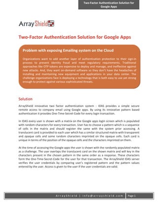 Two-Factor Authentication Solution for
                                                               Google Apps




Two-Factor Authentication Solution for Google Apps

   Problem with exposing Emailing system on the Cloud
   Organizations want to add another layer of authentication protection to their sign-in
   process to prevent identity fraud and meet regulatory requirements. Traditional
   approaches like OTP tokens are expensive to deploy and manage, and ineffective against
   new attacks. And, they want on-demand software so they don’t have the headaches of
   installing and maintaining new equipment and applications in your data center. The
   challenge organizations face is deploying a technology that is both easy to use yet strong
   enough to protect against various sophisticated threats.




Solution
ArrayShield innovative two factor authentication system - IDAS provides a simple secure
remote access to company email using Google apps. By using its innovative pattern based
authentication it provides One-Time-Secret-Code for every login transaction.

In IDAS every user is shown with a matrix on the Google apps login screen which is populated
with random characters for every transaction. User has to choose a pattern which is a sequence
of cells in the matrix and should register the same with the system prior accessing. A
translucent card is provided to each user which has a similar structured matrix with transparent
and opaque cells and some random characters imprinted on the opaque cells. Each card is
unique in terms of the position of the opaque cells and the characters imprinted on them.

At the time of accessing the Google apps the user is shown with the randomly populated matrix
as a challenge. The user overlaps the translucent card on the shown matrix and will key in the
characters present in the chosen pattern in the same order as a response. These characters
form the One-Time-Secret-Code for the user for that transaction. The ArrayShield IDAS server
verifies the user credentials by comparing user’s registered pattern and the pattern values
entered by the user. Access is given to the user if the user credentials are valid.




                             ArrayShield | info@arrayshield.com                       Page 1
 