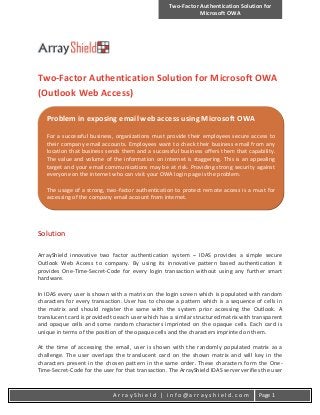 Two-Factor Authentication Solution for
Microsoft OWA
A r r a y S h i e l d | i n f o @ a r r a y s h i e l d . c o m Page 1
Two-Factor Authentication Solution for Microsoft OWA
(Outlook Web Access)
Solution
ArrayShield innovative two factor authentication system – IDAS provides a simple secure
Outlook Web Access to company. By using its innovative pattern based authentication it
provides One-Time-Secret-Code for every login transaction without using any further smart
hardware.
In IDAS every user is shown with a matrix on the login screen which is populated with random
characters for every transaction. User has to choose a pattern which is a sequence of cells in
the matrix and should register the same with the system prior accessing the Outlook. A
translucent card is provided to each user which has a similar structured matrix with transparent
and opaque cells and some random characters imprinted on the opaque cells. Each card is
unique in terms of the position of the opaque cells and the characters imprinted on them.
At the time of accessing the email, user is shown with the randomly populated matrix as a
challenge. The user overlaps the translucent card on the shown matrix and will key in the
characters present in the chosen pattern in the same order. These characters form the One-
Time-Secret-Code for the user for that transaction. The ArrayShield IDAS server verifies the user
Problem in exposing email web access using Microsoft OWA
For a successful business, organizations must provide their employees secure access to
their company email accounts. Employees want to check their business email from any
location that business sends them and a successful business offers them that capability.
The value and volume of the information on internet is staggering. This is an appealing
target and your email communications may be at risk. Providing strong security against
everyone on the internet who can visit your OWA login page is the problem.
The usage of a strong, two-factor authentication to protect remote access is a must for
accessing of the company email account from internet.
 