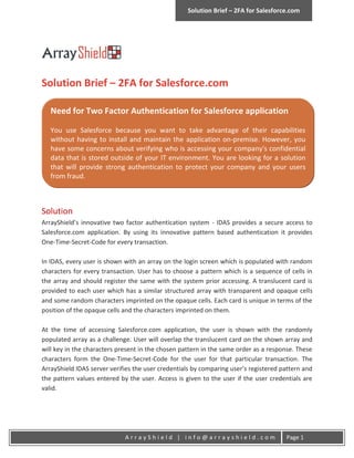 Solution Brief – 2FA for Salesforce.com




Solution Brief – 2FA for Salesforce.com

   Need for Two Factor Authentication for Salesforce application

   You use Salesforce because you want to take advantage of their capabilities
   without having to install and maintain the application on-premise. However, you
   have some concerns about verifying who is accessing your company's confidential
   data that is stored outside of your IT environment. You are looking for a solution
   that will provide strong authentication to protect your company and your users
   from fraud.



Solution
ArrayShield’s innovative two factor authentication system - IDAS provides a secure access to
Salesforce.com application. By using its innovative pattern based authentication it provides
One-Time-Secret-Code for every transaction.

In IDAS, every user is shown with an array on the login screen which is populated with random
characters for every transaction. User has to choose a pattern which is a sequence of cells in
the array and should register the same with the system prior accessing. A translucent card is
provided to each user which has a similar structured array with transparent and opaque cells
and some random characters imprinted on the opaque cells. Each card is unique in terms of the
position of the opaque cells and the characters imprinted on them.

At the time of accessing Salesforce.com application, the user is shown with the randomly
populated array as a challenge. User will overlap the translucent card on the shown array and
will key in the characters present in the chosen pattern in the same order as a response. These
characters form the One-Time-Secret-Code for the user for that particular transaction. The
ArrayShield IDAS server verifies the user credentials by comparing user’s registered pattern and
the pattern values entered by the user. Access is given to the user if the user credentials are
valid.




                             ArrayShield | info@arrayshield.com                       Page 1
 