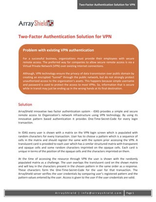 Two-Factor Authentication Solution for VPN




Two-Factor Authentication Solution for VPN

   Problem with existing VPN authentication
   For a successful business, organizations must provide their employees with secure
   remote access. The preferred way for companies to allow secure remote access is via a
   Virtual Private Network (VPN) over existing Internet connections.

   Although, VPN technology ensure the privacy of data transmission over public domain by
   creating an encrypted “tunnel” through the public network, but do not strongly protect
   unauthorized access to the organization’s assets. This happens because simple username
   and password is used to protect the access to most VPNs. So, information that is secure
   while in transit may just be ending up in the wrong hands at its final destination.




Solution
ArrayShield innovative two factor authentication system - IDAS provides a simple and secure
remote access to Organization’s network infrastructure using VPN technology. By using its
innovative pattern based authentication it provides One-Time-Secret-Code for every login
transaction.


In IDAS every user is shown with a matrix on the VPN login screen which is populated with
random characters for every transaction. User has to choose a pattern which is a sequence of
cells in the matrix and should register the same with the system prior accessing the VPN. A
translucent card is provided to each user which has a similar structured matrix with transparent
and opaque cells and some random characters imprinted on the opaque cells. Each card is
unique in terms of the position of the opaque cells and the characters imprinted on them.

At the time of accessing the resource through VPN the user is shown with the randomly
populated matrix as a challenge. The user overlaps the translucent card on the shown matrix
and will key in the characters present in the chosen pattern in the same order as a response.
These characters form the One-Time-Secret-Code for the user for that transaction. The
ArrayShield server verifies the user credentials by comparing user’s registered pattern and the
pattern values entered by the user. Access is given to the user if the user credentials are valid.




                              ArrayShield | info@arrayshield.com                        Page 1
 