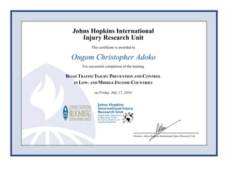 Johns Hopkins International
Injury Research Unit
This certificate is awarded to
Ongom Christopher Adoko
For successful completion of the training
ROAD TRAFFIC INJURY PREVENTION AND CONTROL
IN LOW- AND MIDDLE-INCOME COUNTRIES
on Friday, July 15, 2016.
Director, Johns Hopkins International Injury Research Unit
 