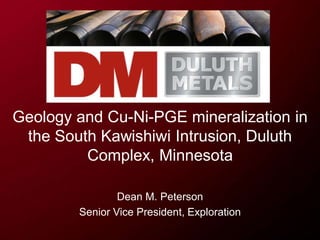 Geology and Cu-Ni-PGE mineralization in
the South Kawishiwi Intrusion, Duluth
Complex, Minnesota
Dean M. Peterson
Senior Vice President, Exploration
 