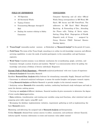 2
FIELD OF EXPERIENCE
 PC Operation
 All Secretarial Works
 Typing of letters
 Transmitting Messages through E-
Mail
 Dealing the matters relating to Safety
Committee
CONCLUSION:
Computer Operating and all other Official
Works Doing correspondence in MS Word, MS
Excel, MS Access and MS PowerPoint. The
addresses in MS Excel (Mail Merging).
Receiving & Forwarding of Doc., Attending
the Phone calls. Taking of Xerox copies,
Sorting, Filing Work (Segregation of Files)&
Dispatch work of Group - - - assigned by
Group Director (T&E) National Remote
Sensing Agency.
2) ‘Trans Graph” commodity market mentors at Hyderabad as “Research Analyst” for the period of 2 years.
 Field Vision: The vision of the Trans Graph consulting is to utilize its rich knowledge resources and efficient
servicing capabilities to cater the needs of market participants in the commodities and agri-business
segments.
 Work Vision: A market economy is an elaborate mechanism for co-coordinating people, activities, and
businesses through a system of prices and markets. "Market" is a communication device for pooling the
knowledge and actions of billions of diverse individuals Responsive
Current Field of Work Experience: A Research analytical professional with over 2 years of experience
in Research Analysis & Commodity Research
Excellent Research Data Analysis ability (relevant for streamlining commodity Supply, Demand and Price)
• Conversant in advanced analytical techniques to assess the market Insights and prepare research reports.
• Using Research Analysis and Market Research to provide insights to the internal research teams.
• Analyzing various Research of the commodity markets, conducting benchmark study techniques and tools to
assist the decision making process
• Carrying out analysis of different databases, financial markets & price movements to determine the degree
of inter market data/opportunities.
• Data validation, transformation and creating new variables using excel functions, other statistical tools and
preparing pivot table reports using MS- excel.
• Revamping the database implementation initiative, requirement gathering as well as implementing the
basic Research source.
Monitoring and delivering the assigned task of Research Analysis and Interpretation.
(Utilize Research obtained from various sources to collect, summarize, and synthesize relevant financial,
industry-specific business information to create and maintain value added content)
 