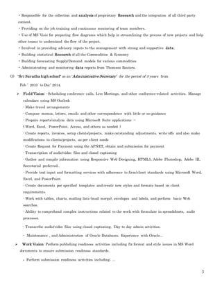 3
• Responsible for the collection and analysis of proprietary Research and the integration of all third party
content.
• Providing on the job training and continuous mentoring of team members.
• Use of MS Visio for preparing flow diagrams which help in streamlining the process of new projects and help
other teams to understand the flow of the project.
• Involved in providing advisory inputs to the management with strong and supportive data.
• Building statistical Research of all the Commodities & Economy
• Building forecasting Supply/Demand models for various commodities
• Administrating and monitoring data reports from Thomson Reuters.
(3) “Sri Saradha high school” as an ‘Administrative Secretary’ for the period of 5 years from
Feb ’ 2010 to Dec’ 2014.
 Field Vision: - Scheduling conference calls, Live Meetings, and other conference-related activities. Manage
calendars using MS Outlook
- Make travel arrangements
- Compose memos, letters, emails and other correspondence with little or no guidance
- Prepare reports/analyze data using Microsoft Suite applications --
( Word, Excel, PowerPoint, Access, and others as needed )
- Create reports, invoices, setup clients/projects, make outstanding adjustments, write-offs and also make
modifications to clients/projects, as per client needs
- Create Request for Payment using the APNET, obtain and submission for payment
- Transcription of audio/video files and closed captioning
- Gather and compile information using Responsive Web Designing, HTML5, Adobe Photoshop, Adobe III,
Secretarial preferred..
- Provide text input and formatting services with adherence to firm/client standards using Microsoft Word,
Excel, and PowerPoint.
- Create documents per specified templates and create new styles and formats based on client
requirements.
- Work with tables, charts, mailing lists (mail merge), envelopes and labels, and perform basic Web
searches.
- Ability to comprehend complex instructions related to the work with formulate in spreadsheets, audit
processes.
- Transcribe audio/video files using closed captioning. Day to day admin activities.
- Maintenance , and Administration of Oracle Databases. Experience with Oracle...
 Work Vision: Perform publishing readiness activities including fix format and style issues in MS Word
documents to ensure submission readiness standards.
- Perform submission readiness activities including: ...
 