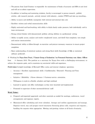4
- The process from Lead Creation to responsible for maintenance of books of accounts and MIS at unit level
and will act as admin supervision.
- In addition to teaching and mentoring students, faculty is encouraged to pursue research , publish
articles , edit research journals , actively interact with industry , conduct PTM’S and take up consulting...
- Ability to source and skillfully manipulate both internal and external data sets
- Excellent written and verbal communication skills
- Highly motivated and hard-working with ability to think clearly under pressure, both individually and in
team environment
- Strong critical thinker with demonstrated problem solving abilities in a professional setting
- Ability to rapidly access, analyze and resolve complicated issues, and distill that complexity into simple
and concise communication
- Demonstrated ability to follow-through on execution and procure necessary resources to ensure project
completion
- Basic understanding of statistical analysis and strong Excel skills (knowledge of SQL or statistical
software preferred) .
4) Working for Naya Seva Trust, ( Vasant Group of Industries ) as Personnel Secretary cum Admn. Officer
from 1st January 2015. The position as a secretary for Nyaya Seve with a challenging environment, to
achieve the corporate goals, and to maximize my secretarial skills and experience.
Field vision: In depth knowledge of Microsoft Office suites and internet telephone operations.
- Accuracy | Excellent organizational skills | Confidentiality (Discreet)| Planning and Time
management
- Initiative | Reliability | Stress tolerance | Customer-service orientation.
- Willingness to work in a flexible schedule and high workload.
- Learned to operate new office technologies as they were launched and implemented.
- Promoted to supervisor of other secretarial/clerical staff.
Work Vision :
 Prepared and organized paperwork and other materials as needed for meetings, conferences, travel
arrangements and expenses reports.
 Maintained office scheduling and event calendars. Arrange and confirm appointments and manage,
Organise travel, stay and prepare travel itineraries Screening phone calls, enquiries and requests ,
handling the requests when appropriate. Meeting and greeting visitors at all levels of seniority.
 