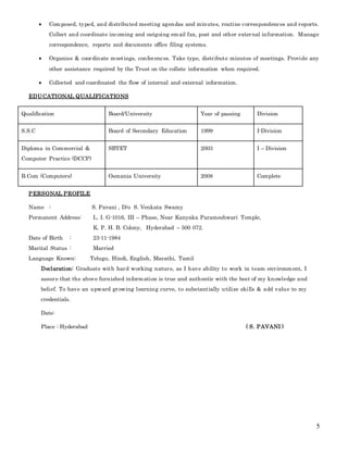 5
 Composed, typed, and distributed meeting agendas and minutes, routine correspondences and reports.
Collect and coordinate incoming and outgoing email fax, post and other external information. Manage
correspondence, reports and documents office filing systems.
 Organise & coordinate meetings, conferences. Take type, distribute minutes of meetings. Provide any
other assistance required by the Trust on the collate information when required.
 Collected and coordinated the flow of internal and external information.
EDUCATIONAL QUALIFICATIONS
Qualification Board/University Year of passing Division
S.S.C Board of Secondary Education 1999 I-Division
Diploma in Commercial &
Computer Practice (DCCP)
SBTET 2003 I – Division
B.Com (Computers) Osmania University 2008 Complete
PERSONAL PROFILE
Name : S. Pavani , D/o S. Venkata Swamy
Permanent Address: L. I. G-1016, III – Phase, Near Kanyaka Parameshwari Temple,
K. P. H. B. Colony, Hyderabad – 500 072.
Date of Birth : 23-11-1984
Marital Status : Married
Language Known: Telugu, Hindi, English, Marathi, Tamil
Declaration: Graduate with hard working nature, as I have ability to work in team environment, I
assure that the above furnished information is true and authentic with the best of my knowledge and
belief. To have an upward growing learning curve, to substantially utilize skills & add value to my
credentials.
Date:
Place : Hyderabad ( S. PAVANI )
 