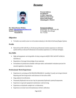 Page 1 of 2
Resume
Present Address
B K MIDDAY
C/OMr. TapasDas
SiddivinayakColony
ManaCamp, Raipur
Chhattisgarh -492015
Mr. BidyutKumar Midday
E Mail : bidyutmidday@yahoo.co.in
Mobile:9835966316
9424200741
Permanent Address
Manadanga, PO –Chinsurah (RS
Dt. Hooghly, West Bengal
Pin- 712102
Objective
 To build a successful career in civil aviation industry in the field of Airframe/Engine System.
Profile
 Retired from IAF with20 yrs of relevant professional aviation experience in Airframe
system & 09 yrs relevant Professional civilaviation experience on Airframe & Engine.
Key Skills
 High and equipment servicing skills of rotary wing aircraft(HC-MI 8, bell 407 & 206/L4,
ALH Dhruv)
 Requisition of storage & knowledge of raw materials.
 Formulation of production schedule withtype statics and standard evaluation process for
smooth regulation of production.
Professional Work Experience
 Experience in carrying out 50/100/250/300/600/12 monthly/ 2 yearly servicing in Central
Reparing and Servicing section and clearance of aircrafton AOG.
 Snag analysis & rectification.
 Pneumatic/Hydraulic test on test bay for pneumatic/hydraulic system/Components
 Experience on ground equipment maintenance and servicing.
 Experience on hydraulic sample test on laboratory
 Experience on tools/ toolcrib maintenance & their calibration
 