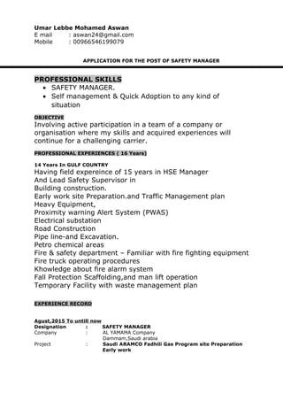 Umar Lebbe Mohamed Aswan
E mail : aswan24@gmail.com
Mobile : 00966546199079
APPLICATION FOR THE POST OF SAFETY MANAGER
PROFESSIONAL SKILLS
• SAFETY MANAGER.
• Self management & Quick Adoption to any kind of
situation
OBJECTIVE
Involving active participation in a team of a company or
organisation where my skills and acquired experiences will
continue for a challenging carrier.
PROFESSIONAL EXPERIENCES ( 16 Years)
14 Years In GULF COUNTRY
Having field expereince of 15 years in HSE Manager
And Lead Safety Supervisor in
Building construction.
Early work site Preparation.and Traffic Management plan
Heavy Equipment,
Proximity warning Alert System (PWAS)
Electrical substation
Road Construction
Pipe line-and Excavation.
Petro chemical areas
Fire & safety department – Familiar with fire fighting equipment
Fire truck operating procedures
Khowledge about fire alarm system
Fall Protection Scaffolding,and man lift operation
Temporary Facility with waste management plan
EXPERIENCE RECORD
Agust,2015 To untill now
Designation : SAFETY MANAGER
Company : AL YAMAMA Company
Dammam,Saudi arabia
Project : Saudi ARAMCO Fadhili Gas Program site Preparation
Early work
 