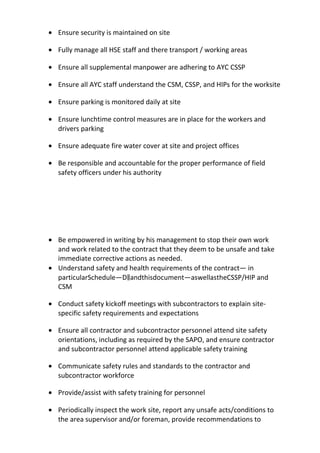 • Ensure security is maintained on site
• Fully manage all HSE staff and there transport / working areas
• Ensure all supplemental manpower are adhering to AYC CSSP
• Ensure all AYC staff understand the CSM, CSSP, and HIPs for the worksite
• Ensure parking is monitored daily at site
• Ensure lunchtime control measures are in place for the workers and
drivers parking
• Ensure adequate fire water cover at site and project offices
• Be responsible and accountable for the proper performance of field
safety officers under his authority
• Be empowered in writing by his management to stop their own work
and work related to the contract that they deem to be unsafe and take
immediate corrective actions as needed.
• Understand safety and health requirements of the contract— in
particularSchedule―D a‖ ndthisdocument—aswellastheCSSP/HIP and
CSM
• Conduct safety kickoff meetings with subcontractors to explain site-
specific safety requirements and expectations
• Ensure all contractor and subcontractor personnel attend site safety
orientations, including as required by the SAPO, and ensure contractor
and subcontractor personnel attend applicable safety training
• Communicate safety rules and standards to the contractor and
subcontractor workforce
• Provide/assist with safety training for personnel
• Periodically inspect the work site, report any unsafe acts/conditions to
the area supervisor and/or foreman, provide recommendations to
 