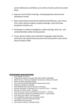 correct deficiencies and follow-up to verify corrective actions have been
taken
• Keep are cord of safety meetings, including agendas and personnel
attendance records
• Keep a permanent record of job-related injuries/illnesses, near misses,
fires, motor vehicle accidents, property damage, crane and heavy
equipment incidents, etc
• Participate in incident investigations, safety meetings, drills, etc., and
conduct/facilitate safety training sessions
• Ensure general safety rules reprinted in languages understood by
contractor and subcontractor personnel and are posted in areas where
they are clearly visible
EDUCATIONAL QUALIFICATIONS
• B.Sc Degree in science
• Professional Diploma Awarded FIRE AND SAFETY ENGINEER
• OSHA 30 hour Training completed Construction Safety and health.
• IOSH Certificate Managing Safety.
• Environmental Safety Management Awareness Course
• Waiting For Nebosh Certificate
• Valid ARAMCO Work permit Receiver Certificate.
• General certificate in Education (G.C.E A/L,GC.E O/L), – Srilanka
• Security Fire Risk course – Srilanka
• First Aid course, St.John Ambulance Association – Srilanka
• Petro Chemical Industrial Fire Fighting course – Saudi Arabia
• First Aid course-Jubail. and Damamam
• TUV scaffolding supervisor’s certificate-Jubail.
• TUV Rigger Level III Certificate-Rabigh
• Valid Saudi Driving license
• Work permit receiver certificate SECO
 