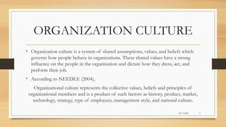 ORGANIZATION CULTURE
• Organization culture is a system of shared assumptions, values, and beliefs which
governs how people behave in organizations. These shared values have a strong
influence on the people in the organization and dictate how they dress, act, and
perform their job.
• According to NEEDLE (2004),
Organizational culture represents the collective values, beliefs and principles of
organizational members and is a product of such factors as history, product, market,
technology, strategy, type of employees, management style, and national culture.
22-11-2016 3
 