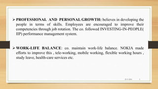 PROFESSIONAL AND PERSONAL GROWTH: believes in developing the
people in terms of skills. Employees are encouraged to improve their
competencies through job rotation. The co. followed INVESTING-IN-PEOPLE(
IIP) performance management system.
WORK-LIFE BALANCE: co. maintain work-life balance. NOKIA made
efforts to improve this , tele-working, mobile working, flexible working hours ,
study leave, health-care services etc.
22-11-2016 5
 