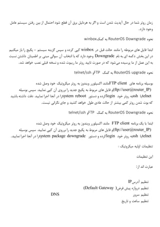 ‫حال‬ ‫در‬ ‫شما‬ ‫روتر‬ ‫زمان‬‫عامل‬ ‫سیستم‬ ‫رفتن‬ ‫بین‬ ‫از‬ ‫احتمال‬ ‫شود‬ ‫قطع‬ ‫آن‬ ‫برق‬ ‫هردلیل‬ ‫به‬ ‫اگر‬ ‫و‬ ‫است‬ ‫شدن‬ ‫آپدیت‬
‫دارد‬ ‫وجود‬.
‫نحوه‬RouterOS Downgrade‫کمک‬ ‫به‬winbox
‫در‬ ‫قبل‬ ‫حالت‬ ‫مانند‬ ‫را‬ ‫مربوطه‬ ‫های‬ ‫فایل‬ ‫ابتدا‬winbox‫سیستم‬ ‫گزینه‬ ‫سپس‬ ‫و‬ ‫کرده‬ ‫کپی‬–‫پکیج‬‫را‬‫باز‬‫میکنیم‬
‫در‬‫این‬‫بخش‬‫دکمه‬‫ای‬‫به‬‫نام‬Downgrade‫نسبت‬ ‫داشتن‬ ‫اطمینان‬ ‫بر‬ ‫مبنی‬ ‫سوالی‬ ‫آن‬ ‫انتخاب‬ ‫با‬ ‫که‬ ‫دارد‬ ‫وجود‬
‫می‬ ‫پرسیده‬ ‫ما‬ ‫از‬ ‫عمل‬ ‫این‬ ‫به‬‫شد‬ ‫خواهد‬ ‫نصب‬ ‫قبلی‬ ‫نسخه‬ ‫و‬ ‫شده‬ ‫ریبوت‬ ‫ما‬ ‫روتر‬ ‫تایید‬ ‫صورت‬ ‫در‬ ‫که‬ ‫شود‬.
‫نحوه‬RouterOS upgrade‫کمک‬ ‫به‬FTP‫و‬telnet/ssh
‫های‬ ‫برنامه‬ ‫بوسیله‬FTP client‫روت‬ ‫به‬ ‫ویندوز‬ ‫اکسپلورر‬ ‫مانند‬‫ر‬‫میکروتیک‬‫شده‬ ‫وصل‬ ‫خود‬
(ftp://user@router_IP)‫بوسیله‬ ‫سپس‬ .‫نمایید‬ ‫کپی‬ ‫آن‬ ‫برروی‬ ‫را‬ ‫جدید‬ ‫پکیج‬ ‫به‬ ‫مربوط‬ ‫های‬ ‫فایل‬ ‫و‬
telnet‫یا‬ssh‫خود‬ ‫روتر‬ ‫به‬login‫دستور‬ ‫و‬ ‫کرده‬system reboot‫باشید‬ ‫داشته‬ ‫دقت‬ .‫نمایید‬ ‫اجرا‬ ‫آنجا‬ ‫در‬ ‫را‬
‫طول‬ ‫عادی‬ ‫حالت‬ ‫از‬ ‫بیشتر‬ ‫کمی‬ ‫روتر‬ ‫شدن‬ ‫بوت‬ ‫که‬‫نیست‬ ‫نگرانی‬ ‫جای‬ ‫و‬ ‫کشید‬ ‫خواهد‬.
‫نحوه‬RouterOS Downgrade‫کمک‬ ‫به‬FTP‫و‬telnet/ssh
‫برنامه‬ ‫یک‬ ‫با‬ ‫ابتدا‬FTP client‫روتر‬ ‫به‬ ‫ویندوز‬ ‫اکسپلورر‬ ‫مانند‬‫میکروتیک‬‫شده‬ ‫وصل‬ ‫خود‬
(ftp://user@router_IP)‫بوسیله‬ ‫سپس‬ .‫نمایید‬ ‫کپی‬ ‫آن‬ ‫برروی‬ ‫را‬ ‫جدید‬ ‫پکیج‬ ‫به‬ ‫مربوط‬ ‫های‬ ‫فایل‬ ‫و‬
telnet‫یا‬ssh‫خود‬ ‫روتر‬ ‫به‬login‫دستور‬ ‫و‬ ‫کرده‬system package downgrade‫نمایید‬ ‫اجرا‬ ‫آنجا‬ ‫در‬ ‫را‬.
‫اولیه‬ ‫تنظیمات‬‫میکروتیک‬:
‫تنظیمات‬ ‫این‬
‫از‬ ‫اند‬ ‫عبارت‬:
‫آدرس‬ ‫تنظیم‬IP
‫فرض‬ ‫پیش‬ ‫دروازه‬ ‫تنظیم‬(Default Gateway )
‫سرور‬ ‫تنظیم‬DNS
‫تاریخ‬ ‫و‬ ‫ساعت‬ ‫تنظیم‬
 