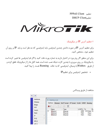 ‫تنظیم‬PPPoE Client
‫تنظیم‬DHCP Client
1-‫آدرس‬ ‫تنظیم‬IP‫میکروتیک‬ ‫در‬
‫آدرس‬ ‫تنظیم‬ ‫برای‬IP‫بای‬ ‫و‬ ‫است‬ ‫نظر‬ ‫مد‬ ‫که‬ ‫اینترفیسی‬ ‫باید‬ ‫اینترفیس‬ ‫چندین‬ ‫داشتن‬ ‫صورت‬ ‫در‬‫د‬IP‫آن‬ ‫روی‬ ‫بر‬
‫کنید‬ ‫مشخص‬ , ‫شود‬ ‫تنظیم‬.
‫است‬ ‫کرده‬ ‫تغییر‬ ‫ها‬ ‫اینترفیس‬ ‫نام‬ ‫اگر‬ ‫یا‬ ‫کنید‬ ‫دقت‬ ‫پورت‬ ‫شماره‬ ‫به‬ ‫دارید‬ ‫اختیار‬ ‫در‬ ‫بورد‬ ‫روتر‬ ‫اگر‬ ‫منظور‬ ‫این‬ ‫برای‬
‫و‬ ‫کرده‬ ‫قطع‬ ‫میکروتیک‬ ‫از‬ ‫را‬ ‫ها‬ ‫کابل‬ ‫همه‬ ,‫است‬ ‫شده‬ ‫نصب‬ ‫شبکه‬ ‫کارت‬ ‫چندین‬ ‫با‬ ‫سروری‬ ‫روی‬ ‫بر‬ ‫میکروتیک‬ ‫یا‬
‫طریق‬ ‫از‬Winbox‫یا‬‫حالت‬ ‫به‬ ‫که‬ ‫اینترفیسی‬ ,‫ترمینال‬Running‫کنید‬ ‫پیدا‬ ‫را‬ ‫هست‬.
‫تنظیم‬ ‫برای‬ ‫اینترفیس‬ ‫تشخیص‬IP
150
‫وینباکس‬ ‫طریق‬ ‫از‬ ‫مشاهده‬
 