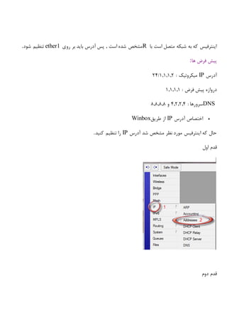 ‫با‬ ‫است‬ ‫متصل‬ ‫شبکه‬ ‫به‬ ‫که‬ ‫اینترفیس‬R‫روی‬ ‫بر‬ ‫باید‬ ‫آدرس‬ ‫پس‬ , ‫است‬ ‫شده‬ ‫مشخص‬ether1‫شود‬ ‫تنظیم‬.
‫ها‬ ‫فرض‬ ‫پیش‬:
‫آدرس‬IP: ‫میکروتیک‬1,1,1,2/24
‫دروازه‬: ‫فرض‬ ‫پیش‬1,1,1,1
DNS: ‫سرورها‬4,2,2,4‫و‬8,8,8,8
‫آدرس‬ ‫اختصاص‬IP‫طریق‬ ‫از‬Winbox
‫آدرس‬ ‫شد‬ ‫مشخص‬ ‫نظر‬ ‫مورد‬ ‫اینترفیس‬ ‫که‬ ‫حال‬IP‫کنید‬ ‫تنظیم‬ ‫را‬.
‫اول‬ ‫قدم‬
‫دوم‬ ‫قدم‬
 