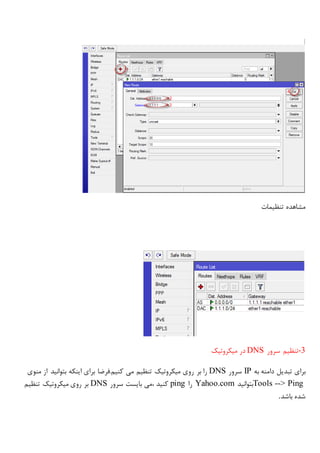 ‫تنظیمات‬ ‫مشاهده‬
-3‫سرور‬ ‫تنظیم‬DNS‫میکروتیک‬ ‫در‬
‫به‬ ‫دامنه‬ ‫تبدیل‬ ‫برای‬IP‫سرور‬DNS‫بر‬ ‫را‬‫منوی‬ ‫از‬ ‫بتوانید‬ ‫اینکه‬ ‫برای‬ ‫کنیم.فرضا‬ ‫می‬ ‫تنظیم‬ ‫میکروتیک‬ ‫روی‬
Tools --> Ping‫بتوانید‬Yahoo.com‫را‬ping‫سرور‬ ‫بایست‬ ‫،می‬ ‫کنید‬DNS‫تنظیم‬ ‫میکروتیک‬ ‫روی‬ ‫بر‬
‫باشد‬ ‫شده‬.
 