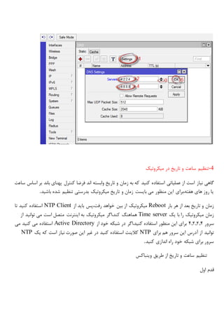 -4‫میکروتیک‬ ‫در‬ ‫تاریخ‬ ‫و‬ ‫ساعت‬ ‫تنظیم‬
‫نیاز‬ ‫گاهی‬‫ساعت‬ ‫اساس‬ ‫بر‬ ‫باند‬ ‫پهنای‬ ‫کنترل‬ ‫فرضا‬ ‫اند‬ ‫وابسته‬ ‫تاریخ‬ ‫و‬ ‫زمان‬ ‫به‬ ‫که‬ ‫کنید‬ ‫استفاده‬ ‫عملیاتی‬ ‫از‬ ‫است‬
‫باشید‬ ‫شده‬ ‫تنظیم‬ ‫بدرستی‬ ‫میکروتیک‬ ‫تاریخ‬ ‫و‬ ‫زمان‬ ‫بایست‬ ‫می‬ ‫منظور‬ ‫این‬ ‫هفته،برای‬ ‫های‬ ‫روز‬ ‫یا‬.
‫بار‬ ‫هر‬ ‫از‬ ‫بعد‬ ‫تاریخ‬ ‫و‬ ‫زمان‬Reboot‫از‬ ‫باید‬ ‫رفت،پس‬ ‫خواهد‬ ‫بین‬ ‫از‬ ‫میکروتیک‬NTP Client‫تا‬ ‫کنید‬ ‫استفاده‬
‫یک‬ ‫با‬ ‫را‬ ‫میکروتیک‬ ‫زمان‬Time server‫از‬ ‫توانید‬ ‫می‬ ‫است‬ ‫متصل‬ ‫اینترنت‬ ‫به‬ ‫میکروتیک‬ ‫کند،اگر‬ ‫هماهنگ‬
‫سرور‬4,2,2,4‫از‬ ‫خود‬ ‫شبکه‬ ‫در‬ ‫کنید،اگر‬ ‫استفاده‬ ‫منظور‬ ‫این‬ ‫برای‬Active Directory‫می‬ ‫کنید‬ ‫می‬ ‫استفاده‬
‫برای‬ ‫هم‬ ‫سرور‬ ‫این‬ ‫آدرس‬ ‫از‬ ‫توانید‬NTP‫استف‬ ‫کالینت‬‫یک‬ ‫که‬ ‫است‬ ‫نیاز‬ ‫صورت‬ ‫این‬ ‫غیر‬ ‫در‬ ‫کنید‬ ‫اده‬NTP
‫کنید‬ ‫اندازی‬ ‫راه‬ ‫خود‬ ‫شبکه‬ ‫برای‬ ‫سرور‬.
‫وینباکس‬ ‫طریق‬ ‫از‬ ‫تاریخ‬ ‫و‬ ‫ساعت‬ ‫تنظیم‬
‫اول‬ ‫قدم‬
 