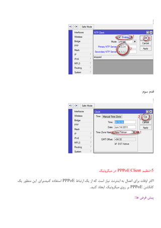 ‫سوم‬ ‫قدم‬
-5‫تنظیم‬PPPoE Client‫میکروتیک‬ ‫در‬
‫ارتباط‬ ‫یک‬ ‫از‬ ‫که‬ ‫است‬ ‫نیاز‬ ‫اینترنت‬ ‫به‬ ‫اتصال‬ ‫برای‬ ‫اوقات‬ ‫اکثر‬PPPoE‫استفاده‬‫یک‬ ‫منظور‬ ‫این‬ ‫کنید،برای‬
‫کانکشن‬PPPoE‫کنید‬ ‫ایجاد‬ ‫میکروتیک‬ ‫روی‬ ‫بر‬.
‫ها‬ ‫فرض‬ ‫پیش‬:
 