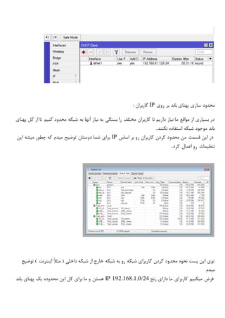 ‫سازی‬ ‫محدود‬‫روی‬ ‫بر‬ ‫باند‬ ‫پهنای‬IP‫کاربران‬:
‫پهنای‬ ‫کل‬ ‫از‬ ‫تا‬ ‫کنیم‬ ‫محدود‬ ‫شبکه‬ ‫به‬ ‫آنها‬ ‫نیاز‬ ‫به‬ ‫بستگی‬ ‫را‬ ‫مختلف‬ ‫کاربران‬ ‫تا‬ ‫داریم‬ ‫نیاز‬ ‫ما‬ ‫مواقع‬ ‫از‬ ‫بسیاری‬ ‫در‬
‫نکنند‬ ‫استفاده‬ ‫شبکه‬ ‫موجود‬ ‫باند‬.
‫کردن‬ ‫محدود‬ ‫من‬ ‫قسمت‬ ‫این‬ ‫در‬‫اساس‬ ‫بر‬ ‫رو‬ ‫کاربران‬IP‫این‬ ‫میشه‬ ‫چطور‬ ‫که‬ ‫میدم‬ ‫توضیح‬ ‫دوستان‬ ‫شما‬ ‫برای‬
‫کرد‬ ‫اعمال‬ ‫رو‬ ‫تنظیمات‬.
‫توضیح‬ ) ‫اینترنت‬ ً‫ال‬‫مث‬ ( ‫داخلی‬ ‫شبکه‬ ‫از‬ ‫خارج‬ ‫شبکه‬ ‫به‬ ‫رو‬ ‫شبکه‬ ‫کاربرای‬ ‫کردن‬ ‫محدود‬ ‫نحوه‬ ‫پست‬ ‫این‬ ‫توی‬
‫میدم‬
‫رنج‬ ‫دارای‬ ‫ما‬ ‫کاربرای‬ ‫میکنیم‬ ‫فرض‬IP 192.168.1.0/24‫باند‬ ‫پهنای‬ ‫یک‬ ‫محدوده‬ ‫این‬ ‫کل‬ ‫برای‬ ‫ما‬ ‫و‬ ‫هستن‬
 
