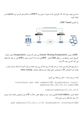 ‫یا‬ ‫و‬ ‫دستی‬ ‫صورت‬ ‫به‬ ‫که‬ ‫کاربرایی‬ ‫تک‬ ‫تک‬ ‫برای‬ ‫تونید‬ ‫می‬ ‫شما‬DHCP‫این‬ ‫هستن‬ ‫وصل‬ ‫شبکه‬ ‫به‬queue‫رو‬ ‫ها‬
‫کنید‬ ‫ایجاد‬.
‫اندازی‬ ‫راه‬GRE Tunnel:
GRE‫معنی‬ ‫به‬Generic Routing Encapsulation‫عبارت‬ ‫که‬ ‫باشد‬ ‫می‬Encapsulation‫دهنده‬ ‫نشان‬
‫واقع‬ ‫در‬ .‫دیتاهاست‬ ‫شدن‬ ‫کپسوله‬GRE‫همان‬IPIP‫که‬ ‫است‬ ‫تانل‬4‫از‬ ‫بیشتر‬ ‫بایت‬IPIP‫اضافه‬ ‫ها‬ ‫پکت‬ ‫به‬ ‫تانل‬
‫شود‬ ‫می‬ ‫که‬ ‫کند‬ ‫می‬24‫بایت‬.
‫روت‬ ‫از‬ ‫طرف‬ ‫هر‬ ‫در‬ ‫بایست‬ ‫می‬ ‫هم‬ ‫تانل‬ ‫نوع‬ ‫این‬ ‫در‬‫و‬ ‫شود‬ ‫قرار‬ ‫بر‬ ‫ارتباط‬ ‫تا‬ ‫کنیم‬ ‫وارد‬ ‫رو‬ ‫مقصد‬ ‫روتر‬ ‫پی‬ ‫آی‬ ‫ها‬ ‫ر‬
‫اختصاص‬ ‫امر‬ ‫نهایت‬IP‫عملیات‬ ‫انجام‬ ‫و‬ ‫شده‬ ‫ایجاد‬ ‫های‬ ‫اینترفیس‬ ‫به‬static routing .
‫سایت‬ ‫روتر‬ ‫در‬ ‫ابتدا‬1‫کنیم‬ ‫می‬ ‫ایجاد‬ ‫رو‬ ‫تانل‬:
/interface gre add comment=MT disabled=no local-
address=94.105.20.10 name=GRE
remote-address=31.25.10.5
‫کردن‬ ‫اضافه‬Local-address‫یه‬ ‫حاال‬ .‫خاص‬ ‫مواقع‬ ‫در‬ ‫جز‬ ‫نیست‬ ‫الزامی‬IP‫میدیم‬ ‫شده‬ ‫ایجاد‬ ‫اینترفیس‬ ‫این‬ ‫به‬
‫باشه‬ ‫یابی‬ ‫مسیر‬ ‫قابل‬ ‫دوم‬ ‫روتر‬ ‫از‬ ‫تا‬.
add address=172.16.1.1/30 disabled=no interface=GRE
 