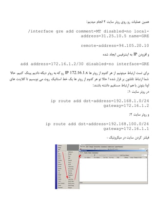 ‫سایت‬ ‫روتر‬ ‫روی‬ ‫رو‬ ‫عملیات‬ ‫همین‬2‫مید‬ ‫انجام‬‫یم‬:
/interface gre add comment=MT disabled=no local-
address=31.25.10.5 name=GRE
remote-address=94.105.20.10
‫افزودن‬ ‫و‬IP‫شده‬ ‫ایجاد‬ ‫اینترفیس‬ ‫به‬
add address=172.16.1.2/30 disabled=no interface=GRE
‫ها‬ ‫روتر‬ ‫از‬ ‫کدوم‬ ‫هر‬ ‫از‬ ‫میتونیم‬ ‫ارتباط‬ ‫تست‬ ‫برای‬IP 172.16.1.x‫حاال‬ .‫کنیم‬ ‫پینگ‬ ‫دادیم‬ ‫دیگه‬ ‫روتر‬ ‫به‬ ‫که‬ ‫رو‬
‫های‬ ‫کالینت‬ ‫تا‬ ‫نویسیم‬ ‫می‬ ‫روت‬ ‫استاتیک‬ ‫خط‬ ‫یک‬ ‫ها‬ ‫روتر‬ ‫از‬ ‫کدوم‬ ‫هر‬ ‫تو‬ ‫حاال‬ ! ‫شده‬ ‫قرار‬ ‫بر‬ ‫تانلتون‬ ‫ارتباط‬ ‫شما‬
‫باشند‬ ‫داشته‬ ‫مستقیم‬ ‫ارتباط‬ ‫هم‬ ‫با‬ ‫بتونن‬ ‫اونا‬:
‫سایت‬ ‫روتر‬ ‫در‬1:
ip route add dst-address=192.168.1.0/24
gateway=172.16.1.2
‫سایت‬ ‫روتر‬ ‫و‬2:
ip route add dst-address=192.168.100.0/24
gateway=172.16.1.1
‫در‬ ‫سایت‬ ‫کردن‬ ‫فیلتر‬‫میکروتیک‬:
 