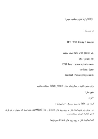 proxy‫سپس‬ ‫میکنید‬ ‫اندازی‬ ‫راه‬ ‫را‬:
‫قسمت‬ ‫در‬:
IP > Web Proxy > access
‫یک‬new web proxy‫میکیند‬ ‫اضافه‬
DST port : 80
DST host : www.website.com
action : deny
redirect : www.google.com
‫در‬ ‫دانلود‬ ‫بستن‬ ‫برای‬‫میکروتیک‬‫بجای‬Host‫از‬Patch‫میکنیم‬ ‫استفاده‬
‫مثال‬ ‫بطور‬:
zip.*
‫تانل‬ ‫ایجاد‬ipip‫روتر‬ ‫بین‬‫سیسکو‬–‫میکروتیک‬:
‫های‬ ‫روتر‬ ‫روی‬ ‫بر‬ ‫تانل‬ ‫ایجاد‬ ‫نحوه‬ ‫زیر‬ ‫آموزش‬ ‫در‬Cisco‫و‬MikroTik‫شده‬ ‫گفته‬‫طرف‬ ‫هر‬ ‫در‬ ‫میتوان‬ ‫که‬ ‫است‬
‫شود‬ ‫استفاده‬ ‫دو‬ ‫این‬ ‫از‬ ‫کدام‬ ‫هر‬ ‫از‬.
‫های‬ ‫روتر‬ ‫روی‬ ‫بر‬ ‫تانل‬ ‫ایجاد‬ ‫به‬ ‫ابتدا‬Cisco‫میپردازیم‬:
 
