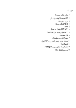 : ‫فهرست‬
1.‫؟‬ ‫چیست‬ ‫تیک‬ ‫میکرو‬
2.Router OS‫ق‬ ‫و‬‫ابلیتها‬‫آن‬ ‫ی‬
3.‫میکروتیک‬ ‫سرور‬
4.RouterBOARD
5.NAT
6.SRCNAT‫یا‬Source Nat
7.DSTNAT‫یا‬Destination Nat
8.Router OS
9.‫میکروتیک‬ ‫روتر‬ ‫ارتقا‬ ‫نحوه‬
10.‫سازی‬ ‫محدود‬‫روی‬ ‫بر‬ ‫باند‬ ‫پهنای‬IP‫کاربران‬
11.Hot Spot
12.‫سریع‬ ‫اندازی‬ ‫راه‬ ‫راهنمای‬Hot Spot
13.‫مدیریت‬Hot Spot
 