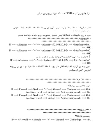 ‫گزینه‬ ‫بهترین‬ ‫اینجا‬ ‫در‬ECMP‫میزارم‬ ‫براتون‬ ‫رو‬ ‫آموزشش‬ ‫که‬ ‫هست‬.
‫ما‬ ‫قسمت‬ ‫این‬ ‫در‬ ‫خوب‬2‫داریم‬ ‫اینترت‬ ‫لینک‬1‫پی‬ ‫ای‬ ‫با‬ ‫کی‬192,168,100,10/24‫دومی‬ ‫و‬ ‫لینک‬ ‫و‬
192,168,200,10/24
‫روتر‬ ‫به‬ ‫خوب‬‫میکروتیک‬‫با‬winbox‫میدیم‬ ‫انجام‬ ‫دونه‬ ‫به‬ ‫دونه‬ ‫رو‬ ‫زیر‬ ‫دستورات‬ ‫و‬ ‫میشیم‬ ‫وصل‬
****************************************Address***
***************************************
IP ==> Addresses ==> "+" ==> Address=192.168.10.1/24 ==> Interface=ether1
==> OK
IP ==> Addresses ==> "+" ==> Address=192.168.20.1/24 ==> Interface=ether2
==> OK
2‫رو‬ ‫اینترنت‬ ‫تا‬1‫اینت‬ ‫به‬ ‫کی‬‫میدیم‬ ‫دومی‬ ‫به‬ ‫رو‬ ‫یکی‬ ‫اون‬ ‫و‬ ‫اولی‬ ‫رفیس‬
IP ==> Addresses ==> "+" ==> Address=192.169.1.1/24 ==> Interface=ether3
==> OK
‫که‬ ‫گرفتیم‬ ‫این‬ ‫به‬ ‫رو‬ ‫فرض‬‫شبکه‬‫رنج‬ ‫از‬ ‫ما‬ ‫داخلی‬192,168,1,1/24‫به‬ ‫رو‬ ‫پی‬ ‫ای‬ ‫این‬ ‫ما‬ ‫و‬ ‫میکنه‬ ‫استفاده‬
‫اینترفیس‬3‫میکنیم‬ ‫ادد‬ ‫ومی‬
****************************************NAT*******
***********************************
‫سراغ‬ ‫میرسیم‬ ‫حاال‬ ‫خوب‬Nat
IP ==> Firewall ==> NAT ==> "+" ==> General ==> Chain=srcnat ==> Out.
Interface=ether1 ==> Action ==> Action=masquerade ==> OK
IP ==> Firewall ==> NAT ==> "+" ==> General ==> Chain=srcnat ==> Out.
Interface=ether2 ==> Action ==> Action=masquerade ==> OK
****************************************Mangle****
**************************************
‫همچنین‬ ‫و‬Mangle
IP ==> Firewall ==> Mangle ==> "+" ==> General ==> Chain=input ==> In.
 