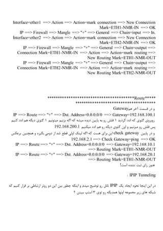 Interface=ether1 ==> Action ==> Action=mark connection ==> New Connection
Mark=ETH1-NMR-IN ==> OK
IP ==> Firewall ==> Mangle ==> "+" ==> General ==> Chain=input ==> In.
Interface=ether2 ==> Action ==> Action=mark connection ==> New Connection
Mark=ETH2-NMR-IN ==> OK
IP ==> Firewall ==> Mangle ==> "+" ==> General ==> Chain=output ==>
Connection Mark=ETH1-NMR-IN ==> Action ==> Action=mark routing ==>
New Routing Mark=ETH1-NMR-OUT
IP ==> Firewall ==> Mangle ==> "+" ==> General ==> Chain=output ==>
Connection Mark=ETH2-NMR-IN ==> Action ==> Action=mark routing ==>
New Routing Mark=ETH2-NMR-OUT
****************************************Route*****
*************************************
‫هم‬ ‫آخر‬ ‫قسمت‬ ‫در‬ ‫و‬Gateway
IP ==> Route ==> "+" ==> Dst. Address=0.0.0.0/0 ==> Gateway=192.168.100.1
‫کردید‬ ‫ادد‬ ‫که‬ ‫گتوی‬ ‫روبروی‬1‫میتونیم‬ ‫بزنیم‬ ‫اگه‬ ‫که‬ ‫میشه‬ ‫دیده‬ ‫پایین‬ ‫به‬ ‫رو‬ ‫فلش‬1‫کنیم‬ ‫ادد‬ ‫هم‬ ‫دیگه‬ ‫گتوی‬
‫میکنیم‬ ‫ادد‬ ‫هم‬ ‫رو‬ ‫دیگه‬ ‫گتوی‬ ‫اون‬ ‫و‬ ‫میزنیم‬ ‫رو‬ ‫فلش‬ ‫پس‬192.168.200.1
‫پایین‬ ‫در‬ ‫و‬check gateway‫ک‬ ‫هست‬ ‫برای‬ ‫این‬‫برعکس‬ ‫همچنین‬ ‫و‬ ‫بگیره‬ ‫دومی‬ ‫از‬ ‫شد‬ ‫قطع‬ ‫اولی‬ ‫لینک‬ ‫اگه‬ ‫ه‬
192.168.2.1 ==> Check Gateway=ping ==> OK
IP ==> Route ==> "+" ==> Dst. Address=0.0.0.0/0 ==> Gateway=192.168.10.1
==> Routing Mark=ETH1-NMR-OUT
IP ==> Route ==> "+" ==> Dst. Address=0.0.0.0/0 ==> Gateway=192.168.20.1
==> Routing Mark=ETH1-NMR-OUT
‫است‬ ‫نشده‬ ‫ثبت‬ ‫رای‬ ‫هنوز‬!
IPIP Tunneling:
‫یک‬ ‫ایجاد‬ ‫نحوه‬ ‫اینجا‬ ‫این‬ ‫در‬IPIP‫که‬ ‫کنیم‬ ‫قرار‬ ‫بر‬ ‫ارتباطی‬ ‫روتر‬ ‫دو‬ ‫این‬ ‫بین‬ ‫چطور‬ ‫اینکه‬ ‫و‬ ‫میدم‬ ‫توضیح‬ ‫رو‬ ‫تانل‬
‫شبکه‬‫توی‬ ‫رو‬ ‫همدیگه‬ ‫اونها‬ ‫مجموعه‬ ‫زیر‬ ‫های‬3‫؟‬ ‫ببینن‬ ‫استپ‬
 