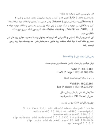 ‫بیایم‬ ‫اول‬‫؟‬ ‫شکله‬ ‫چه‬ ‫به‬ ‫ماجرا‬ ‫کنیم‬ ‫بررسی‬
‫دوتا‬ ‫ما‬‫شبکه‬‫داخلی‬( LAN )‫روتر‬ ‫یه‬ ‫به‬ ‫کدوم‬ ‫هر‬ ‫که‬ ‫داریم‬‫میکروتیک‬‫طریق‬ ‫از‬ ‫و‬ ‫هستن‬ ‫متصل‬(
Gateway )‫به‬ ‫اون‬‫شبکه‬‫بیرونیشون‬( internet )‫دوتا‬ ‫امکانات‬ ‫از‬ ‫میخوایم‬ ‫ما‬ . ‫هستن‬ ‫وصل‬‫شبکه‬‫استفاده‬
‫تو‬ ‫موجود‬ ‫سرور‬ ‫فایل‬ ً‫ال‬‫مث‬ ‫و‬ ‫کنیم‬‫شبکه‬‫رو‬ ‫دوم‬‫توی‬ ‫از‬‫شبکه‬‫دیگه‬ ‫موجود‬ ‫امکانات‬ ‫از‬ ‫همینطور‬ ‫و‬ ‫ببینیم‬ ‫اول‬(
Active directory , Print Server , VOIP, … )‫توی‬ ‫تغییری‬ ‫اینکه‬ ‫بدون‬ ‫کنیم‬ ‫استفاده‬‫شبکه‬
‫بدیم‬ ‫داخلیمون‬.
‫ه‬ ‫روتر‬ ‫مجازی‬ ‫صورت‬ ‫به‬ ‫تا‬ ‫بزنیم‬ ‫تونل‬ ‫یه‬ ‫هم‬ ‫با‬ ‫داریم‬ ‫که‬ ‫اینترانتی‬ ‫یا‬ ‫و‬ ‫اینترنتی‬ ‫ارتباط‬ ‫روی‬ ‫بر‬ ‫باید‬ ‫اول‬‫توی‬ ‫ای‬
‫دوتا‬ ‫تا‬ ‫کنیم‬ ‫حذف‬ ‫رو‬ ‫مسیر‬‫شبکه‬‫می‬ ‫رو‬ ‫روتر‬ ‫دوتا‬ ‫های‬ ‫روت‬ ‫بعد‬ ، ‫بشن‬ ‫متصل‬ ‫هم‬ ‫به‬ ‫هاشون‬ ‫روتر‬ ً‫ا‬‫مستقیم‬
‫تمام‬ ‫و‬ ‫نویسیم‬
‫اول‬ ‫بخش‬(‫تانل‬ ‫ایجاد‬Tunneling ) :
‫هست‬ ‫موجود‬ ‫زیر‬ ‫مشخصات‬ ‫بل‬ ‫یک‬ ‫شماره‬ ‫روتر‬ ‫میکنیم‬ ‫فرض‬:
Valid IP : 80.10.10.1
LAN IP range : 192.168.200.1/24
‫هست‬ ‫مشخصات‬ ‫این‬ ‫با‬ ‫ما‬ ‫دوم‬ ‫روتر‬ ‫و‬:
Valid IP : 40.220.10.1
Lan IP address : 192.168.220.1/24
‫شکل‬ ‫این‬ ‫به‬ ‫داریم‬ ‫نیاز‬ ‫تانل‬ ‫ارتباط‬ ‫یه‬ ‫حاال‬:
«‫از‬ ‫من‬IPIP Tunnel‫میکنم‬ ‫استفاده‬»
‫نویسیم‬ ‫می‬ ‫رو‬ ‫کانفیگ‬ ‫این‬ ‫اول‬ ‫روتر‬ ‫توی‬:
/interface ipip add disabled=no dscp=0 local-
address=80.10.10.1 mtu=1480 name=ipip1
remote-address=40.220.10.1
/ip address add address=10.0.0.1/30 interface=ipip1
/ip route add dst-address=192.168.220.0/24
gateway=10.0.0.2
 