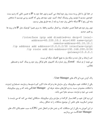 ‫یه‬ ‫دوم‬ ‫خط‬ ‫توی‬ ‫و‬ ‫کنیم‬ ‫می‬ ‫ایجاد‬ ‫دوم‬ ‫روتر‬ ‫سمت‬ ‫به‬ ‫رو‬ ‫تانل‬ ‫ما‬ ‫اول‬ ‫خط‬ ‫در‬IP‫سمت‬ ‫زدیم‬ ‫که‬ ‫تانلی‬ ‫همین‬ ‫به‬
‫مشخص‬ ‫تا‬ ‫نویسیم‬ ‫می‬ ‫رو‬ ‫گفتیم‬ ‫که‬ ‫روتی‬ ‫هم‬ ‫سوم‬ ‫توی‬ ، ‫کنیم‬ ‫ایجاد‬ ‫روتینگ‬ ‫روش‬ ‫بتونیم‬ ‫تا‬ ‫میدیم‬ ‫خودمون‬
‫رنج‬ ‫اون‬ ‫بشه‬IP (‫شبکه‬‫برسیم‬ ‫بهش‬ ‫طریق‬ ‫چه‬ ‫از‬ ‫باید‬ ‫رو‬ ) ‫دوم‬ ‫روتر‬ ‫داخلی‬.
‫سری‬ ‫یه‬ ‫فقط‬ ‫و‬ ‫میکنیم‬ ‫اعمال‬ ‫رو‬ ‫تنظیمات‬ ‫همین‬ ً‫ا‬‫دقیق‬ ‫هم‬ ‫دوم‬ ‫روتر‬ ‫توی‬‫مثل‬ ‫کوچیک‬ ‫تغییرا‬IP‫ها‬ ‫روت‬ ‫و‬ ‫ها‬
‫میدیم‬ ‫تغییر‬ ‫رو‬
/interface ipip add disabled=no dscp=0 local-
address=40.220.10.1 mtu=1480 name=ipip1
remote-address=80.10.10.1
/ip address add address=10.0.0.2/30 interface=ipip1
/ip route add dst-address=192.168.200.0/24
gateway=10.0.0.1
‫نیست‬ ‫ای‬ ‫دیگه‬ ‫کانفیگ‬ ‫هیچ‬ ‫به‬ ‫نیاز‬ ‫دیگه‬ ‫و‬ ‫شده‬ ‫قرار‬ ‫بر‬ ‫ارتباط‬ ‫خب‬
‫تو‬ ‫از‬ ‫تونید‬ ‫می‬‫شبکه‬Local‫روتر‬ ‫از‬‫شماره‬‫یک‬‫کامپیوتر‬‫همینطور‬ ‫و‬ ‫کنید‬ ‫پینگ‬ ‫رو‬ ‫دوم‬ ‫روتر‬ ‫لوکال‬ ‫های‬
‫بلعکس‬.
‫های‬ ‫الگ‬ ‫ای‬ ‫دوره‬ ‫کردن‬ ‫پاک‬User Manager:
‫خوب‬ ‫امکانات‬ ‫از‬ ‫یکی‬‫میکروتیک‬‫اینترنت‬ ‫حسابداری‬ ‫نیازمند‬ ‫و‬ ‫متوسط‬ ‫یا‬ ‫کم‬ ‫کاربر‬ ‫با‬ ‫ها‬ ‫شرکت‬ ‫و‬ ‫ها‬ ‫سازمان‬ ‫برای‬
‫ای‬ ‫حرفه‬ ‫مشابه‬ ‫افزارهای‬ ‫نرم‬ ‫به‬ ‫نسبت‬ ‫محدودتر‬ ‫امکانات‬ ‫با‬User Manager‫روی‬ ‫بر‬ ‫که‬ ‫باشد‬ ‫می‬‫میکروتیک‬
‫باشد‬ ‫نمی‬ ‫مجزا‬ ‫سیستم‬ ‫نیازمند‬ ‫و‬ ‫شود‬ ‫می‬ ‫نصب‬.
‫موارد‬ ‫در‬ ‫کارگشا‬ ‫بسیار‬ ‫گاها‬ ‫و‬ ‫خوب‬ ‫افزار‬ ‫نرم‬ ‫این‬‫برای‬ ‫ی‬‫میکروتیک‬‫با‬ ‫بایست‬ ‫می‬ ‫که‬ ‫کند‬ ‫می‬ ‫ایجاد‬ ‫مشکالتی‬
‫رساند‬ ‫حداقل‬ ‫به‬ ‫را‬ ‫مشکالت‬ ‫موضوع‬ ‫آن‬ ‫خاص‬ ‫های‬ ‫اسکریپت‬ ‫نوشتن‬.
‫شدن‬ ‫اشغال‬ ‫و‬ ‫هارد‬ ‫شدن‬ ‫پر‬ ‫که‬ ‫مشکالت‬ ‫این‬ ‫از‬ ‫یکی‬ ‫به‬ ‫آموزش‬ ‫این‬ ‫در‬CPU‫های‬ ‫الگ‬ ‫باالی‬ ‫حجم‬ ‫سبب‬ ‫به‬
User Manager‫پردازیم‬ ‫می‬ ‫است‬.
 
